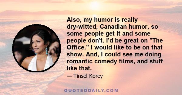 Also, my humor is really dry-witted, Canadian humor, so some people get it and some people don't. I'd be great on The Office. I would like to be on that show. And, I could see me doing romantic comedy films, and stuff