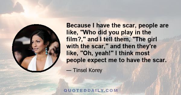 Because I have the scar, people are like, Who did you play in the film?, and I tell them, The girl with the scar, and then they're like, Oh, yeah! I think most people expect me to have the scar.