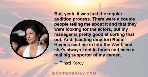 But, yeah, it was just the regular audition process. There were a couple people telling me about it and that they were looking for the actors, but my manager is pretty good at sorting that out. And, (casting director)