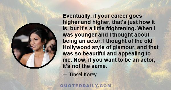 Eventually, if your career goes higher and higher, that's just how it is, but it's a little frightening. When I was younger and I thought about being an actor, I thought of the old Hollywood style of glamour, and that