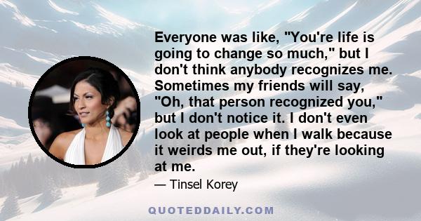 Everyone was like, You're life is going to change so much, but I don't think anybody recognizes me. Sometimes my friends will say, Oh, that person recognized you, but I don't notice it. I don't even look at people when