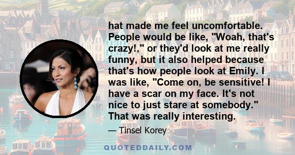 hat made me feel uncomfortable. People would be like, Woah, that's crazy!, or they'd look at me really funny, but it also helped because that's how people look at Emily. I was like, Come on, be sensitive! I have a scar