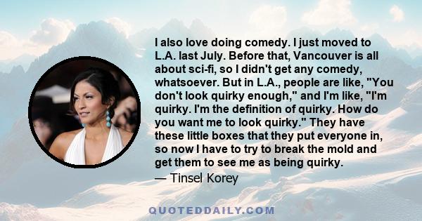 I also love doing comedy. I just moved to L.A. last July. Before that, Vancouver is all about sci-fi, so I didn't get any comedy, whatsoever. But in L.A., people are like, You don't look quirky enough, and I'm like, I'm 