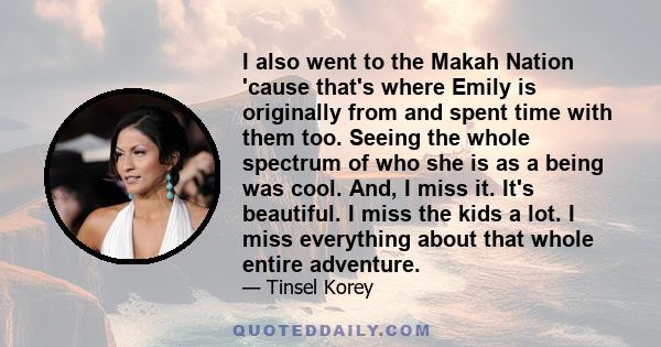 I also went to the Makah Nation 'cause that's where Emily is originally from and spent time with them too. Seeing the whole spectrum of who she is as a being was cool. And, I miss it. It's beautiful. I miss the kids a