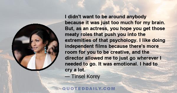 I didn't want to be around anybody because it was just too much for my brain. But, as an actress, you hope you get those meaty roles that push you into the extremities of that psychology. I like doing independent films