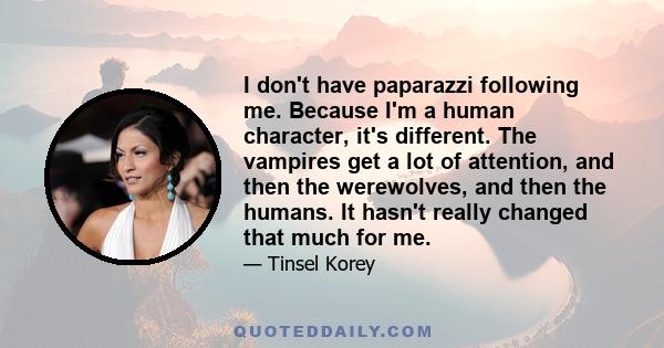 I don't have paparazzi following me. Because I'm a human character, it's different. The vampires get a lot of attention, and then the werewolves, and then the humans. It hasn't really changed that much for me.