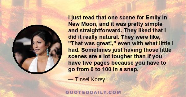 I just read that one scene for Emily in New Moon, and it was pretty simple and straightforward. They liked that I did it really natural. They were like, That was great!, even with what little I had. Sometimes just