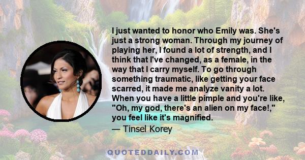 I just wanted to honor who Emily was. She's just a strong woman. Through my journey of playing her, I found a lot of strength, and I think that I've changed, as a female, in the way that I carry myself. To go through