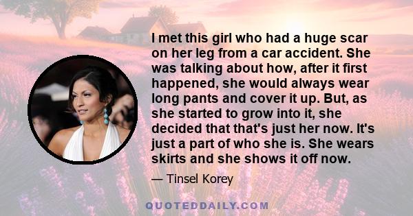 I met this girl who had a huge scar on her leg from a car accident. She was talking about how, after it first happened, she would always wear long pants and cover it up. But, as she started to grow into it, she decided