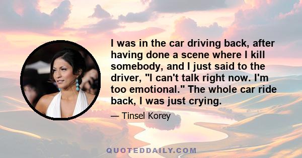 I was in the car driving back, after having done a scene where I kill somebody, and I just said to the driver, I can't talk right now. I'm too emotional. The whole car ride back, I was just crying.