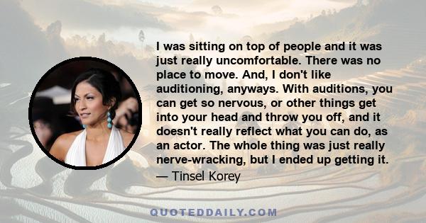 I was sitting on top of people and it was just really uncomfortable. There was no place to move. And, I don't like auditioning, anyways. With auditions, you can get so nervous, or other things get into your head and