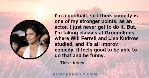 I'm a goofball, so I think comedy is one of my stronger points, as an actor. I just never get to do it. But, I'm taking classes at Groundlings, where Will Ferrell and Lisa Kudrow studied, and it's all improv comedy. It