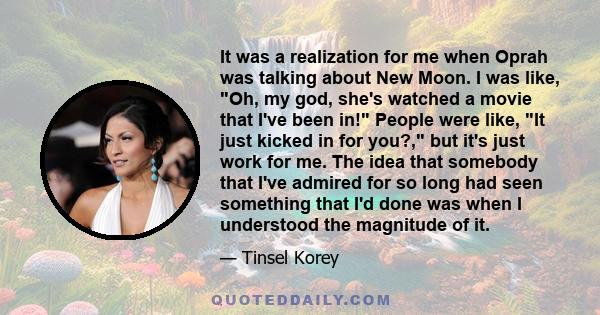 It was a realization for me when Oprah was talking about New Moon. I was like, Oh, my god, she's watched a movie that I've been in! People were like, It just kicked in for you?, but it's just work for me. The idea that