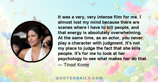 It was a very, very intense film for me. I almost lost my mind because there are scenes where I have to kill people, and that energy is absolutely overwhelming. At the same time, as an actor, you never play a character