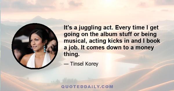 It's a juggling act. Every time I get going on the album stuff or being musical, acting kicks in and I book a job. It comes down to a money thing.