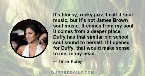 It's bluesy, rocky jazz. I call it soul music, but it's not James Brown soul music. It comes from my soul. It comes from a deeper place. Duffy has that similar old school soul sound to herself. If I opened for Duffy,