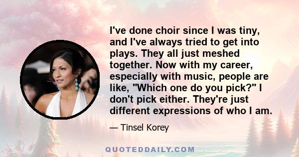 I've done choir since I was tiny, and I've always tried to get into plays. They all just meshed together. Now with my career, especially with music, people are like, Which one do you pick? I don't pick either. They're