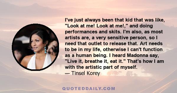 I've just always been that kid that was like, Look at me! Look at me!, and doing performances and skits. I'm also, as most artists are, a very sensitive person, so I need that outlet to release that. Art needs to be in