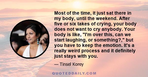 Most of the time, it just sat there in my body, until the weekend. After five or six takes of crying, your body does not want to cry anybody. Your body is like, I'm over this, can we start laughing, or something?, but