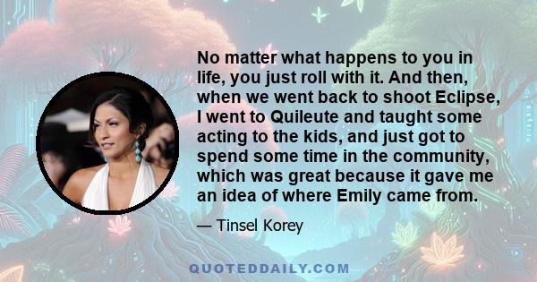 No matter what happens to you in life, you just roll with it. And then, when we went back to shoot Eclipse, I went to Quileute and taught some acting to the kids, and just got to spend some time in the community, which