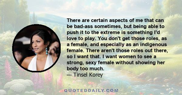 There are certain aspects of me that can be bad-ass sometimes, but being able to push it to the extreme is something I'd love to play. You don't get those roles, as a female, and especially as an indigenous female.