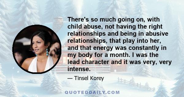 There's so much going on, with child abuse, not having the right relationships and being in abusive relationships, that play into her, and that energy was constantly in my body for a month. I was the lead character and