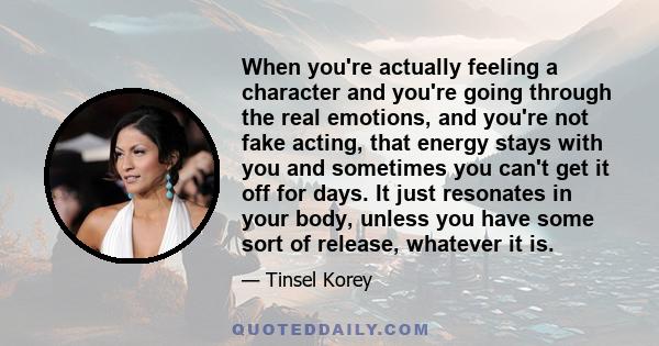 When you're actually feeling a character and you're going through the real emotions, and you're not fake acting, that energy stays with you and sometimes you can't get it off for days. It just resonates in your body,