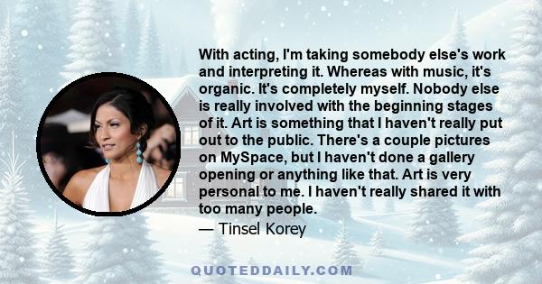 With acting, I'm taking somebody else's work and interpreting it. Whereas with music, it's organic. It's completely myself. Nobody else is really involved with the beginning stages of it. Art is something that I haven't 