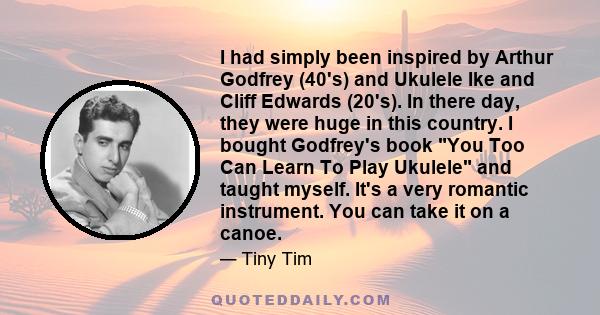 I had simply been inspired by Arthur Godfrey (40's) and Ukulele Ike and Cliff Edwards (20's). In there day, they were huge in this country. I bought Godfrey's book You Too Can Learn To Play Ukulele and taught myself.