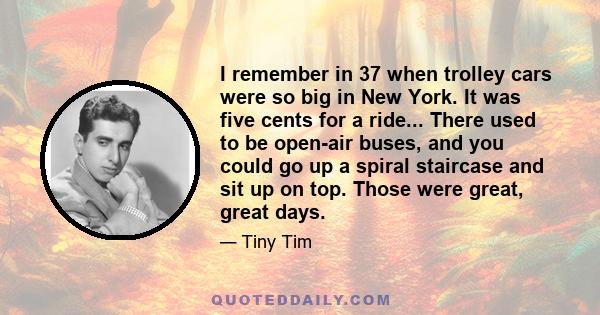 I remember in 37 when trolley cars were so big in New York. It was five cents for a ride... There used to be open-air buses, and you could go up a spiral staircase and sit up on top. Those were great, great days.