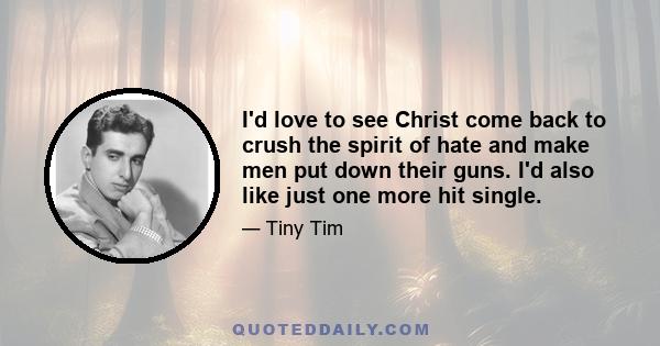 I'd love to see Christ come back to crush the spirit of hate and make men put down their guns. I'd also like just one more hit single.