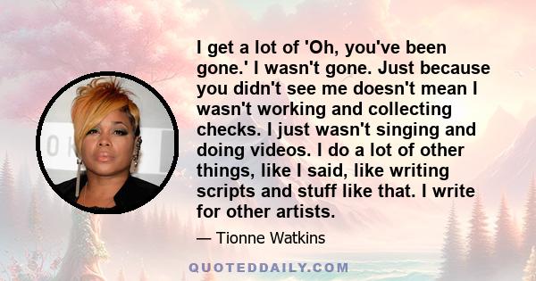 I get a lot of 'Oh, you've been gone.' I wasn't gone. Just because you didn't see me doesn't mean I wasn't working and collecting checks. I just wasn't singing and doing videos. I do a lot of other things, like I said,