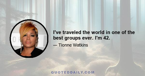 I've traveled the world in one of the best groups ever. I'm 42.