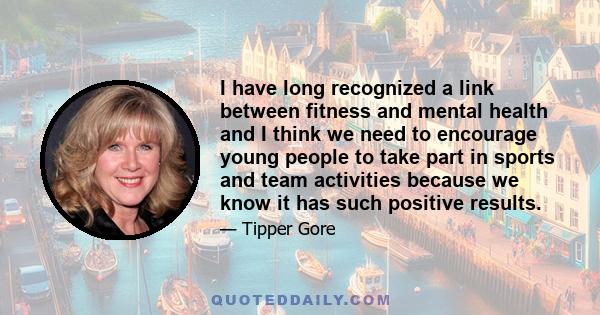 I have long recognized a link between fitness and mental health and I think we need to encourage young people to take part in sports and team activities because we know it has such positive results.