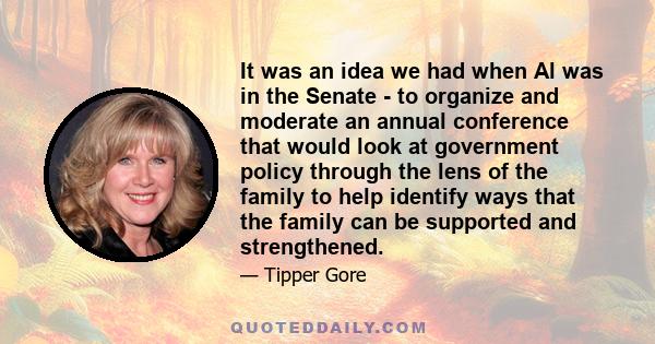 It was an idea we had when Al was in the Senate - to organize and moderate an annual conference that would look at government policy through the lens of the family to help identify ways that the family can be supported