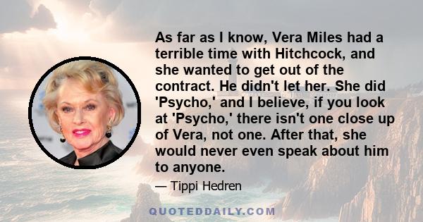 As far as I know, Vera Miles had a terrible time with Hitchcock, and she wanted to get out of the contract. He didn't let her. She did 'Psycho,' and I believe, if you look at 'Psycho,' there isn't one close up of Vera,