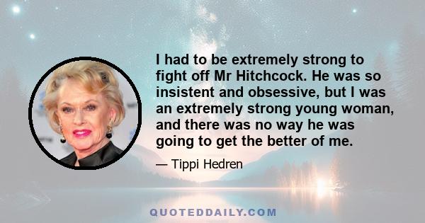 I had to be extremely strong to fight off Mr Hitchcock. He was so insistent and obsessive, but I was an extremely strong young woman, and there was no way he was going to get the better of me.