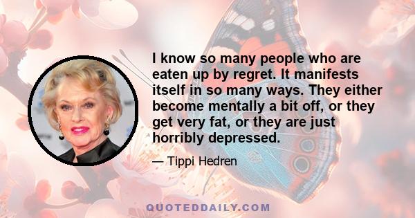 I know so many people who are eaten up by regret. It manifests itself in so many ways. They either become mentally a bit off, or they get very fat, or they are just horribly depressed.