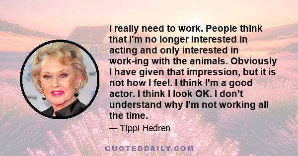 I really need to work. People think that I'm no longer interested in acting and only interested in work-ing with the animals. Obviously I have given that impression, but it is not how I feel. I think I'm a good actor. I 