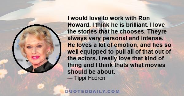 I would love to work with Ron Howard. I think he is brilliant. I love the stories that he chooses. Theyre always very personal and intense. He loves a lot of emotion, and hes so well equipped to pull all of that out of