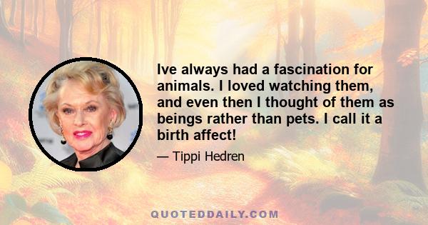 Ive always had a fascination for animals. I loved watching them, and even then I thought of them as beings rather than pets. I call it a birth affect!