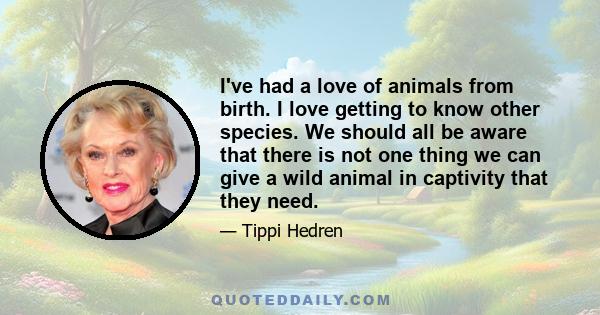 I've had a love of animals from birth. I love getting to know other species. We should all be aware that there is not one thing we can give a wild animal in captivity that they need.