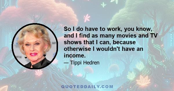 So I do have to work, you know, and I find as many movies and TV shows that I can, because otherwise I wouldn't have an income.