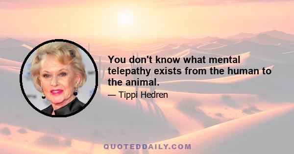 You don't know what mental telepathy exists from the human to the animal.