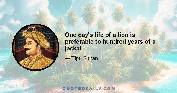 One day's life of a lion is preferable to hundred years of a jackal.