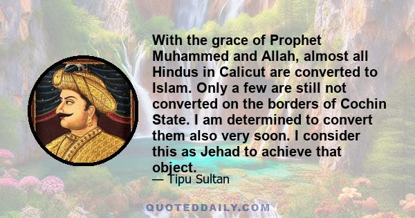 With the grace of Prophet Muhammed and Allah, almost all Hindus in Calicut are converted to Islam. Only a few are still not converted on the borders of Cochin State. I am determined to convert them also very soon. I