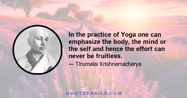 In the practice of Yoga one can emphasize the body, the mind or the self and hence the effort can never be fruitless.