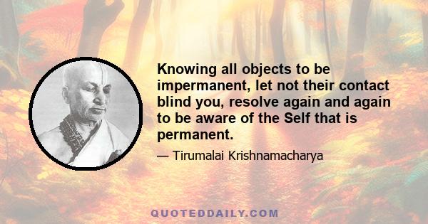 Knowing all objects to be impermanent, let not their contact blind you, resolve again and again to be aware of the Self that is permanent.