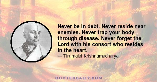 Never be in debt. Never reside near enemies. Never trap your body through disease. Never forget the Lord with his consort who resides in the heart.