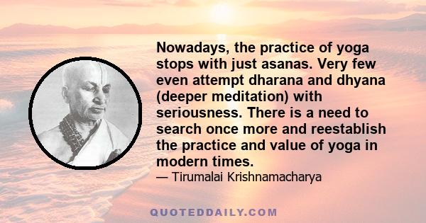 Nowadays, the practice of yoga stops with just asanas. Very few even attempt dharana and dhyana (deeper meditation) with seriousness. There is a need to search once more and reestablish the practice and value of yoga in 